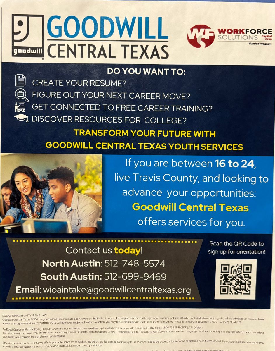 Goodwill Central Texas Flyer. Text reads: Do you want to: Create your Resume? Figure out your next career move? Get connected to free career training? Discover resources for college? Transform your future with Goodwill Central Texas Youth Services. IF you are between 16 to 24, live in Travis County, and are looking to advance your opportunities: Goodwill Central Texas offers services for you. Contact us Today! North Austin: 512-748-5574. South Austin: 512-699-9469. Email: wioaintake@goodwillcentraltexas.org  Scan the QR Code to sign up for orientation